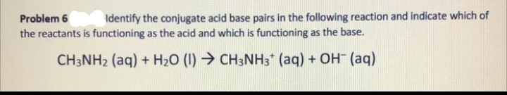 Identify the conjugate acid base pairs in the following reaction and indicate which of
Problem 6
the reactants is functioning as the acid and which is functioning as the base.
CH3NH₂ (aq) + H₂O (1)→ CH3NH3+ (aq) + OH- (aq)