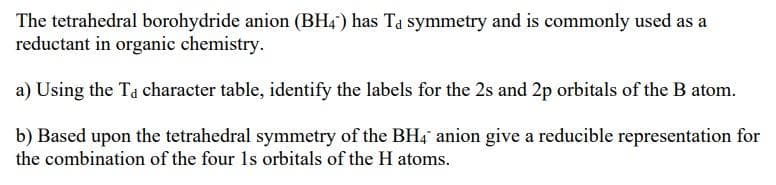 The tetrahedral borohydride anion (BH4) has Ta symmetry and is commonly used as a
reductant in organic chemistry.
a) Using the Ta character table, identify the labels for the 2s and 2p orbitals of the B atom.
b) Based upon the tetrahedral symmetry of the BH4 anion give a reducible representation for
the combination of the four Is orbitals of the H atoms.