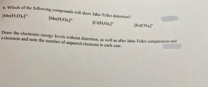 8. Which of the following compounds will show Jahn-Teller distortion?
[Mn(H₂O)]²+
[Mn(H₂O)]³+
[Cr(H₂O)
[Fe(CN).]
Draw the electronic energy levels without distortion, as well as after Jahn-Teller compression and
extension and note the number of unpaired electrons in each case.