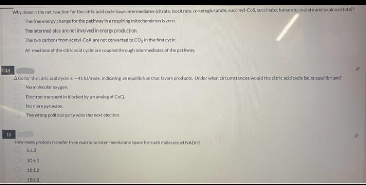 14
15
Why doesn't the net reaction for the citric acid cycle have intermediates (citrate, isocitrate, a-ketoglutarate, succinyl-CoS, succinate, fumarate, malate and oxaloacetate)?
The free energy change for the pathway in a respiring mitochondrion is zero.
The intermediates are not involved in energy production.
The two carbons from acetyl-CoA are not converted to CO₂ in the first cycle.
All reactions of the citric acid cycle are coupled through intermediates of the pathway.
AGo for the citric acid cycle is -41 kJ/mole, indicating an equilibrium that favors products. Under what circumstances would the citric acid cycle be at equilibrium?
No molecular oxygen
Electron transport in blocked by an analog of CoQ.
No more pyruvate.
The wrong political party wins the next election.
How many protons transfer from matrix to inter-membrane space for each molecule of NADH?
612
10:12
16:12
1812