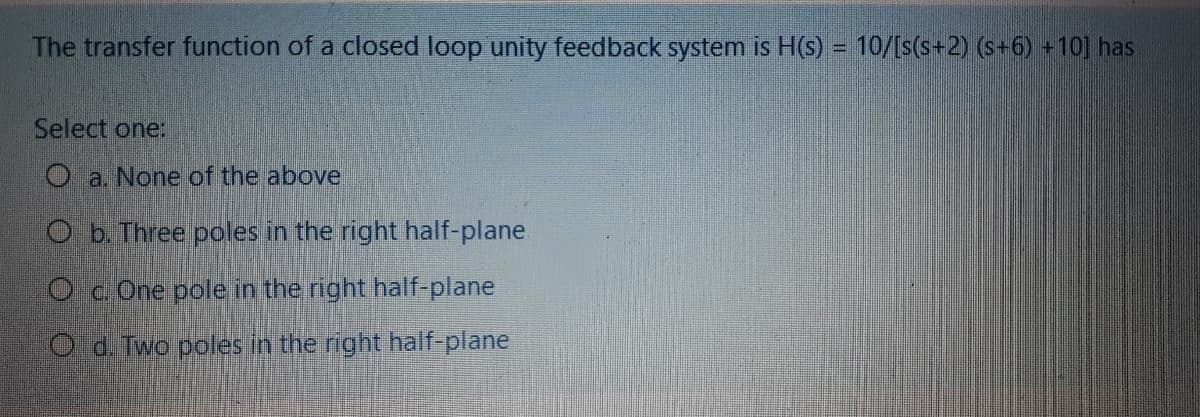 The transfer function of a closed loop unity feedback system is H(s) = 10/[s(s+2) (s+6) +10] has
Select one:
O a. None of the above
O b.Three poles in the right half-plane
O c One pole in the right half-plane
O d. Two poles in the right half-plane
