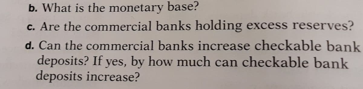 b. What is the monetary base?
c. Are the commercial banks holding excess reserves?
d. Can the commercial banks increase checkable bank
deposits? If yes, by how much can checkable bank
deposits increase?
