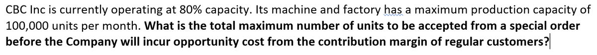 CBC Inc is currently operating at 80% capacity. Its machine and factory has a maximum production capacity of
100,000 units per month. What is the total maximum number of units to be accepted from a special order
before the Company will incur opportunity cost from the contribution margin of regular customers?
