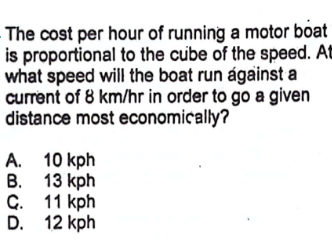 The cost per hour of running a motor boat
is proportional to the cube of the speed. At
what speed will the boat run ágainst a
current of 8 km/hr in order to go a given
distance most economically?
A.
B.
10 kph
13 kph
C. 11 kph
D. 12 kph