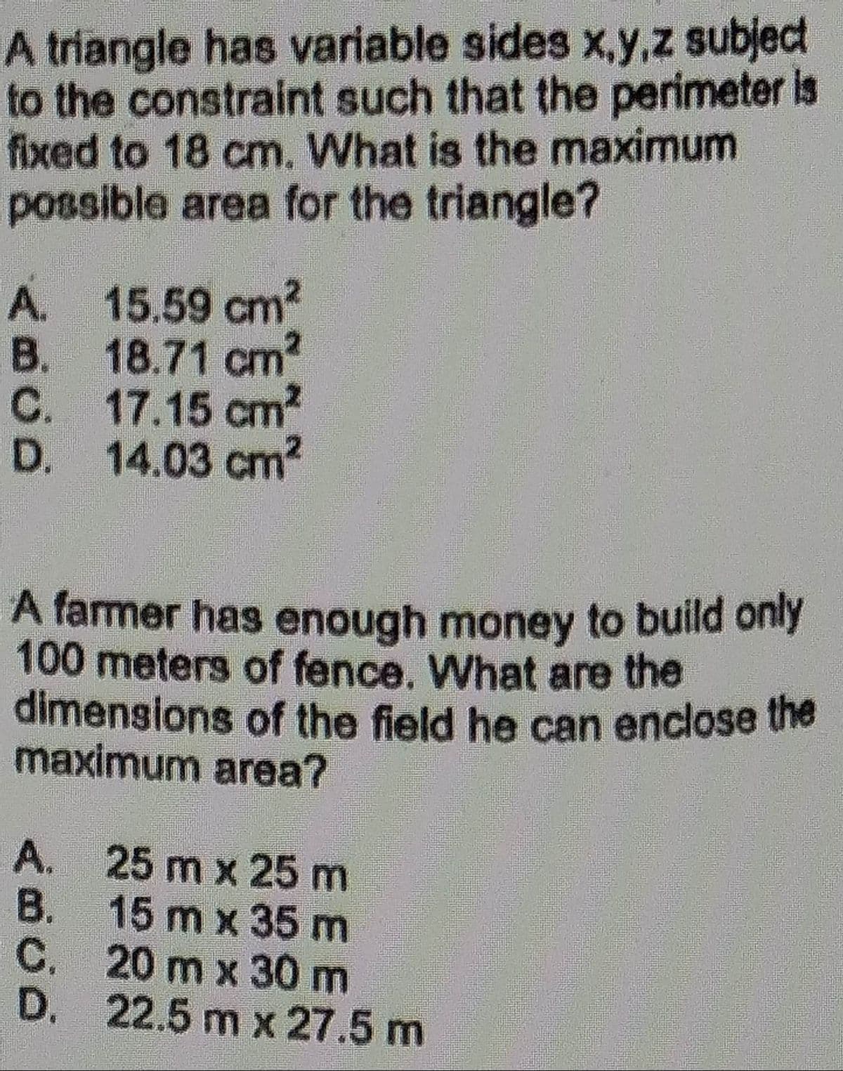 A triangle has variable sides x,y,z subject
to the constraint such that the perimeter is
fixed to 18 cm. What is the maximum
possible area for the triangle?
A.
B.
C.
D.
A farmer has enough money to build only
100 meters of fence. What are the
dimensions of the field he can enclose the
maximum area?
A.
15.59 cm²
18.71 cm2
17.15 cm²
14.03 cm²
B.
C.
D.
25 m x 25 m
15 m x 35 m
20 m x 30 m
22.5 m x 27.5 m