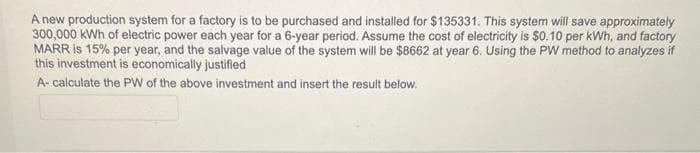 A new production system for a factory is to be purchased and installed for $135331. This system will save approximately
300,000 kWh of electric power each year for a 6-year period. Assume the cost of electricity is $0.10 per kWh, and factory
MARR is 15% per year, and the salvage value of the system will be $8662 at year 6. Using the PW method to analyzes if
this investment is economically justified
A- calculate the PW of the above investment and insert the result below.
