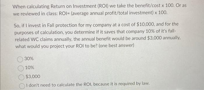 When calculating Return on Investment (ROI) we take the benefit/cost x 100. Or as
we reviewed in class: ROI= (average annual profit/total investment) x 100.
So, if I invest in Fall protection for my company at a cost of $10,000, and for the
purposes of calculation, you determine if it saves that company 10% of it's fall-
related WC claims annually, the annual benefit would be around $3,000 annually,
what would you project your ROI to be? (one best answer)
30%
10%
$3,000
I don't need to calculate the ROI, because it is required by law.
