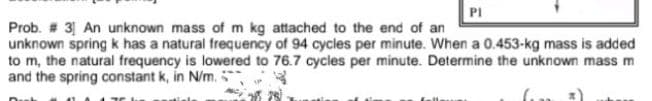 PI
Prob. # 3 An unknown mass of m kg attached to the end of an
unknown spring k has a natural frequency of 94 cycles per minute. When a 0.453-kg mass is added
to m, the natural frequency is lowered to 76.7 cycles per minute. Determine the unknown mass m
and the spring constant k, in N/m.
