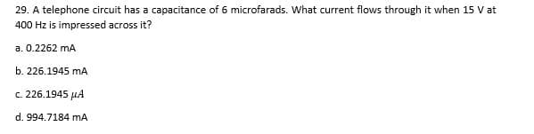 29. A telephone circuit has a capacitance of 6 microfarads. What current flows through it when 15 V at
400 Hz is impressed across it?
a. 0.2262 mA
b. 226.1945 mA
c. 226.1945 HA
d. 994.7184 mA
