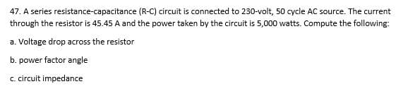 47. A series resistance-capacitance (R-C) circuit is connected to 230-volt, 50 cycle AC source. The current
through the resistor is 45.45 A and the power taken by the circuit is 5,000 watts. Compute the following:
a. Voltage drop across the resistor
b. power factor angle
c. circuit impedance

