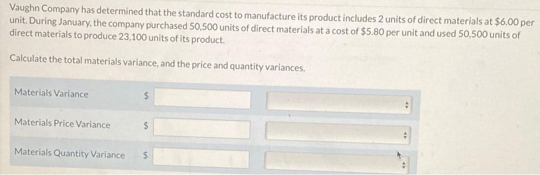 Vaughn Company has determined that the standard cost to manufacture its product includes 2 units of direct materials at $6.00 per
unit. During January, the company purchased 50,500 units of direct materials at a cost of $5.80 per unit and used 50,500 units of
direct materials to produce 23,100 units of its product.
Calculate the total materials variance, and the price and quantity variances.
Materials Variance
Materials Price Variance
$
$
Materials Quantity Variance $