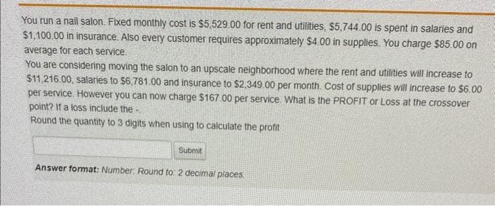 You run a nail salon. Fixed monthly cost is $5,529.00 for rent and utilities, $5,744.00 is spent in salaries and
$1,100.00 in insurance. Also every customer requires approximately $4.00 in supplies. You charge $85.00 on
average for each service.
You are considering moving the salon to an upscale neighborhood where the rent and utilities will increase to
$11,216.00, salaries to $6,781.00 and insurance to $2,349.00 per month. Cost of supplies will increase to $6.00
per service. However you can now charge $167.00 per service. What is the PROFIT or Loss at the crossover
point? If a loss include the-
Round the quantity to 3 digits when using to calculate the profit
Submit
Answer format: Number: Round to: 2 decimal places.