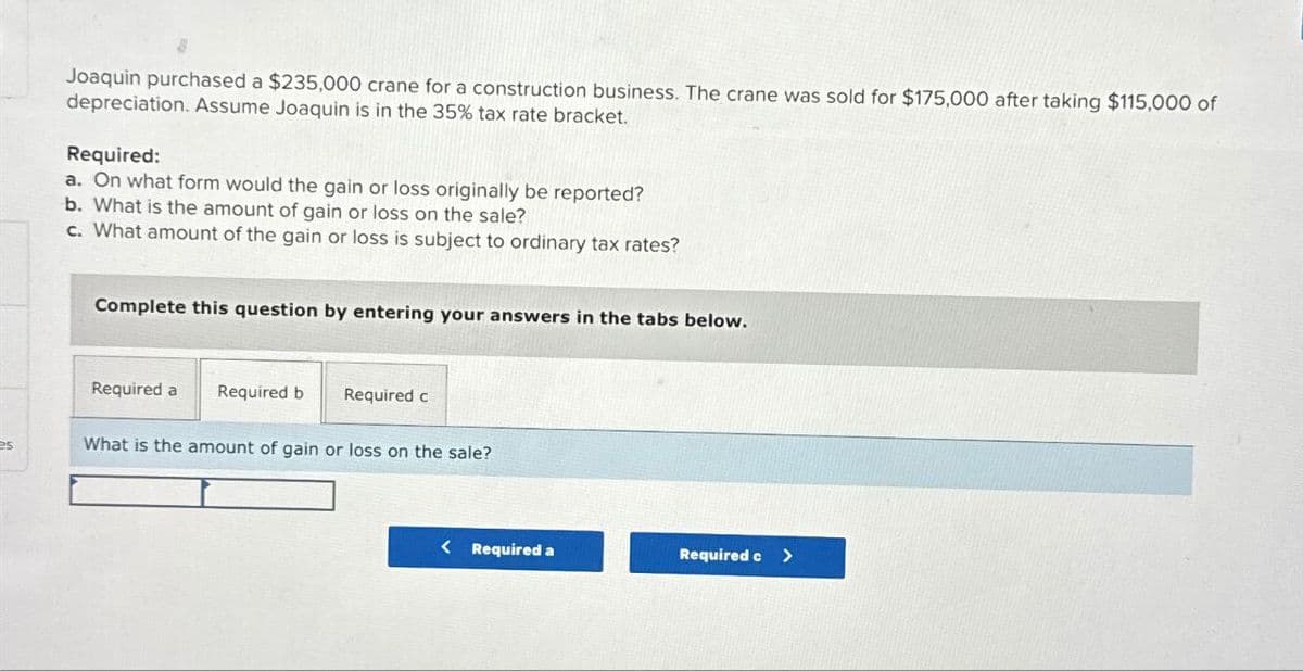 Joaquin purchased a $235,000 crane for a construction business. The crane was sold for $175,000 after taking $115,000 of
depreciation. Assume Joaquin is in the 35% tax rate bracket.
Required:
a. On what form would the gain or loss originally be reported?
b. What is the amount of gain or loss on the sale?
c. What amount of the gain or loss is subject to ordinary tax rates?
Complete this question by entering your answers in the tabs below.
Required a Required b
Required c
PS
What is the amount of gain or loss on the sale?
< Required a
Required c>