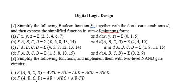 Digital Logic Design
[7] Simplify the following Boolean function together with the don't-care conditions d.
and then express the simplified function in sum-of-minterms form:
(a) F x, y, z = Σ (2, 3, 4, 6, 7)
and d(x, y, z) = (0, 1, 5)
(b) F A, B, C, D = Σ (0, 6, 8, 13, 14)
(c) F A, B, C, D = E(4, 5, 7, 12, 13, 14)
(d) F A, B, C, D = (1, 3, 8, 10, 15)
and d(A, B, C, D) - Σ (0, 2, 9)
[8] Simplify the following functions, and implement them with two-level NAND gate
circuits:
and d(A, B, C, D) = Σ (2, 4, 10)
and d A, B, C, D = (1, 9, 11, 15)
(a) F (A, B, C, D)= A'B'C + A'C + ACD + ACD' + A'B'D'
(b) F (A, B, C, D)= AB + A'BC + A'B'C'D