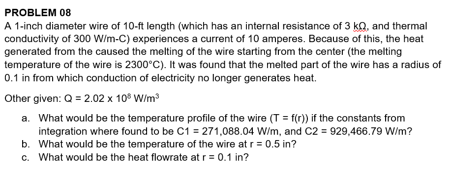 PROBLEM 08
A 1-inch diameter wire of 10-ft length (which has an internal resistance of 3 kQ, and thermal
conductivity of 300 W/m-C) experiences a current of 10 amperes. Because of this, the heat
generated from the caused the melting of the wire starting from the center (the melting
temperature of the wire is 2300°C). It was found that the melted part of the wire has a radius of
0.1 in from which conduction of electricity no longer generates heat.
Other given: Q = 2.02 x 108 W/m3
a. What would be the temperature profile of the wire (T = f(r)) if the constants from
integration where found to be C1 = 271,088.04 W/m, and C2 = 929,466.79 W/m?
b. What would be the temperature of the wire at r = 0.5 in?
c. What would be the heat flowrate at r= 0.1 in?
