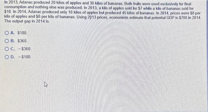 In 2013, Adanac produced 20 kilos of apples and 30 kilos of bananas. Both fruits were used exclusively for final
consumption and nothing else was produced. In 2013, a kilo of apples sold for $7 while a kilo of bananas sold for
$10. In 2014, Adanac produced only 10 kilos of apples but produced 45 kilos of bananas. In 2014, prices were $8 per
kilo of apples and $8 per kilo of bananas. Using 2013 prices, economists estimate that potential GDP is $700 in 2014
The output gap in 2014 is
OA. $180.
OB. $360.
O C. -$360.
OD. -$180.
Et