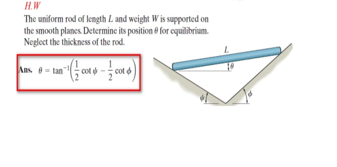 H.W
The uniform rod of length L and weight W is supported on
the smooth planes. Determine its position 0 for eqilibrium.
Neglect the thickness of the rod.
Ans. 0 = tan
1
cot

