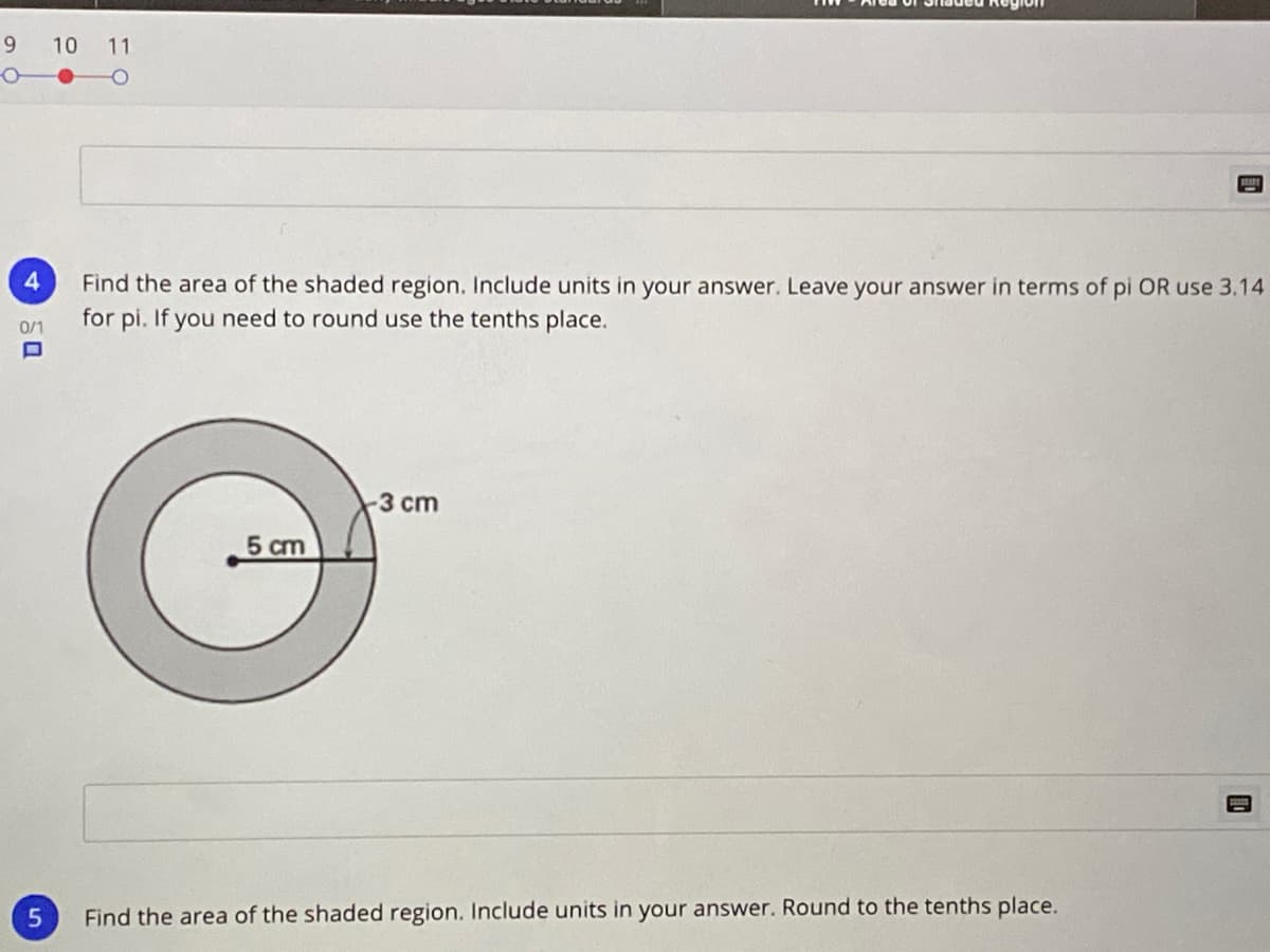 9
10 11
4.
Find the area of the shaded region. Include units in your answer. Leave your answer in terms of pi OR use 3.14
for pi. If you need to round use the tenths place.
0/1
-3 cm
5 cm
Find the area of the shaded region. Include units in your answer. Round to the tenths place.
