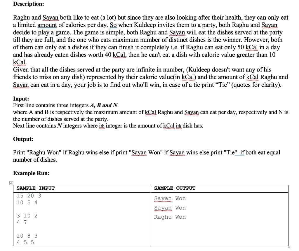 Description:
Raghu and Sayan both like to eat (a lot) but since they are also looking after their health, they can only eat
a limited amount of calories per day. So when Kuldeep invites them to a party, both Raghu and Sayan
decide to play a game. The game is simple, both Raghu and Sayan will eat the dishes served at the party
till they are full, and the one who eats maximum number of distinct dishes is the winner. However, both
of them can only eat a dishes if they can finish it completely i.e. if Raghu can eat only 50 kCal in a day
and has already eaten dishes worth 40 kCal, then he can't eat a dish with calorie value greater than 10
kCal.
Given that all the dishes served at the party are infinite in number, (Kuldeep doesn't want any of his
friends to miss on any dish) represented by their calorie value(in kCal) and the amount of kCal Raghu and
Sayan can eat in a day, your job is to find out who'll win, in case of a tie print "Tie" (quotes for clarity).
Input:
First line contains three integers A, B and N.
where A and B is respectively the maximum amount of kCal Raghu and Sayan can eat per day, respectively and N is
the number of dishes served at the party.
Next line contains N integers where ith integer is the amount of kCal ith dish has.
Output:
Print "Raghu Won" if Raghu wins else if print "Sayan Won" if Sayan wins else print "Tie" if both eat equal
number of dishes.
Еxample Run:
+
SAMPLE INPUT
SAMPLE OUTPUT
15 20 3
Sayan Won
10 5 4
Sayan Won
3 10 2
Raghu Won
4 7
10 8 3
4 5 5

