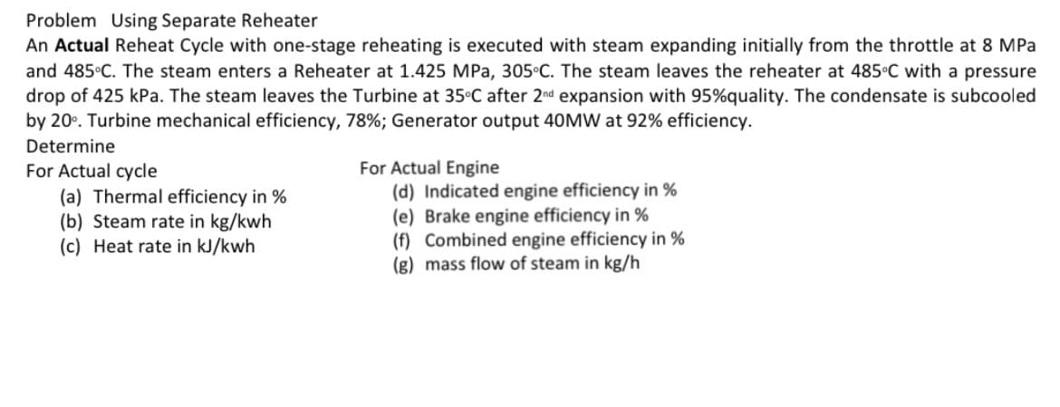 Problem Using Separate Reheater
An Actual Reheat Cycle with one-stage reheating is executed with steam expanding initially from the throttle at 8 MPa
and 485°C. The steam enters a Reheater at 1.425 MPa, 305°C. The steam leaves the reheater at 485°C_with a pressure
drop of 425 kPa. The steam leaves the Turbine at 35°C after 2nd expansion with 95%quality. The condensate is subcooled
by 20°. Turbine mechanical efficiency, 78%; Generator output 40MW at 92% efficiency.
Determine
For Actual cycle
(a) Thermal efficiency in %
(b) Steam rate in kg/kwh
(c) Heat rate in kJ/kwh
For Actual Engine
(d) Indicated engine efficiency in %
(e) Brake engine efficiency in %
(f) Combined engine efficiency in %
(g) mass flow of steam in kg/h
