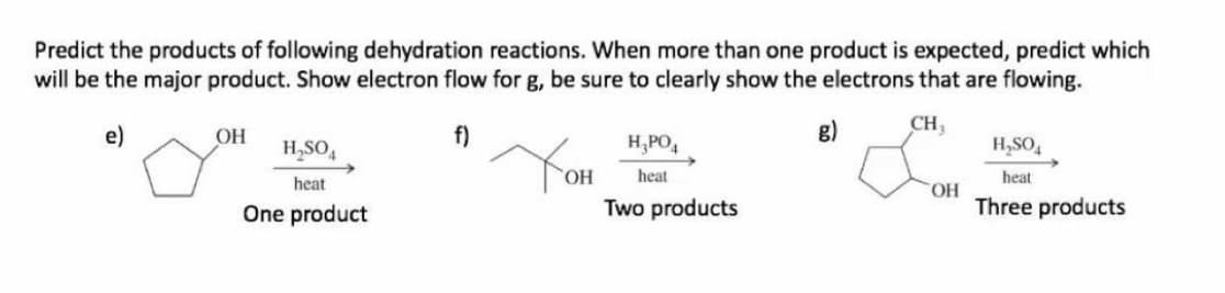 Predict the products of following dehydration reactions. When more than one product is expected, predict which
will be the major product. Show electron flow for g, be sure to clearly show the electrons that are flowing.
e)
OH
f)
g)
CH3
H,SO,
H,PO,
H,SO,
heat
heat
heat
Two products
HO.
Three products
One product
