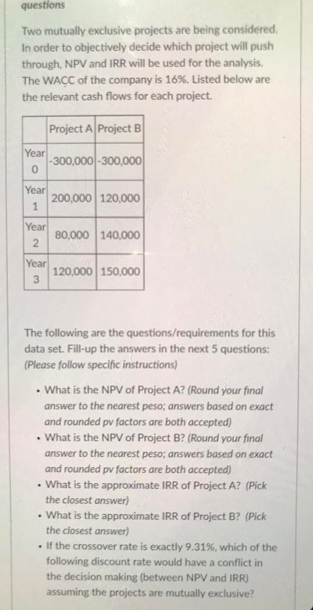 questions
Two mutually exclusive projects are being considered.
In order to objectively decide which project will push
through, NPV and IRR will be used for the analysis.
The WACC of the company is 16%. Listed below are
the relevant cash flows for each project.
Project A Project B
Year
-300,000 -300,000
Year
200,000 120,000
1
Year
80,000 140,000
Year
120,000 150,000
3
The following are the questions/requirements for this
data set. Fill-up the answers in the next 5 questions:
(Please follow specific instructions)
• What is the NPV of Project A? (Round your final
answer to the nearest peso; answers based on exact
and rounded pv factors are both accepted)
• What is the NPV of Project B? (Round your final
answer to the nearest peso; answers based on exact
and rounded pv factors are both accepted)
• What is the approximate IRR of Project A? (Pick
the closest answer)
• What is the approximate IRR of Project B? (Pick
the closest answer)
If the crossover rate is exactly 9.31%, which of the
following discount rate would have a conflict in
the decision making (between NPV and IRR)
assuming the projects are mutually exclusive?
2.
