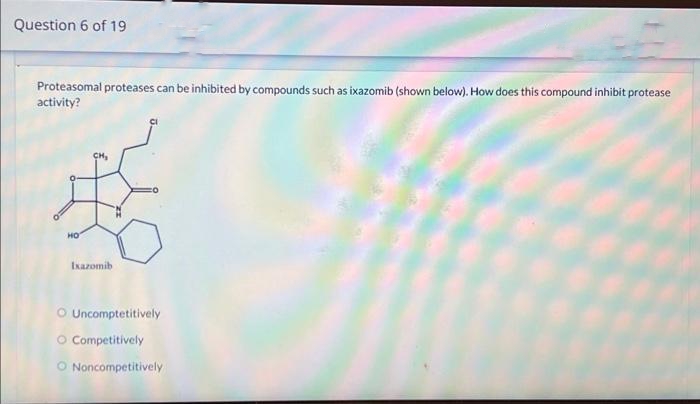 Question 6 of 19
Proteasomal proteases can be inhibited by compounds such as ixazomib (shown below). How does this compound inhibit protease
activity?
HO
Ixazomib
O Uncomptetitively
O Competitively
O Noncompetitively