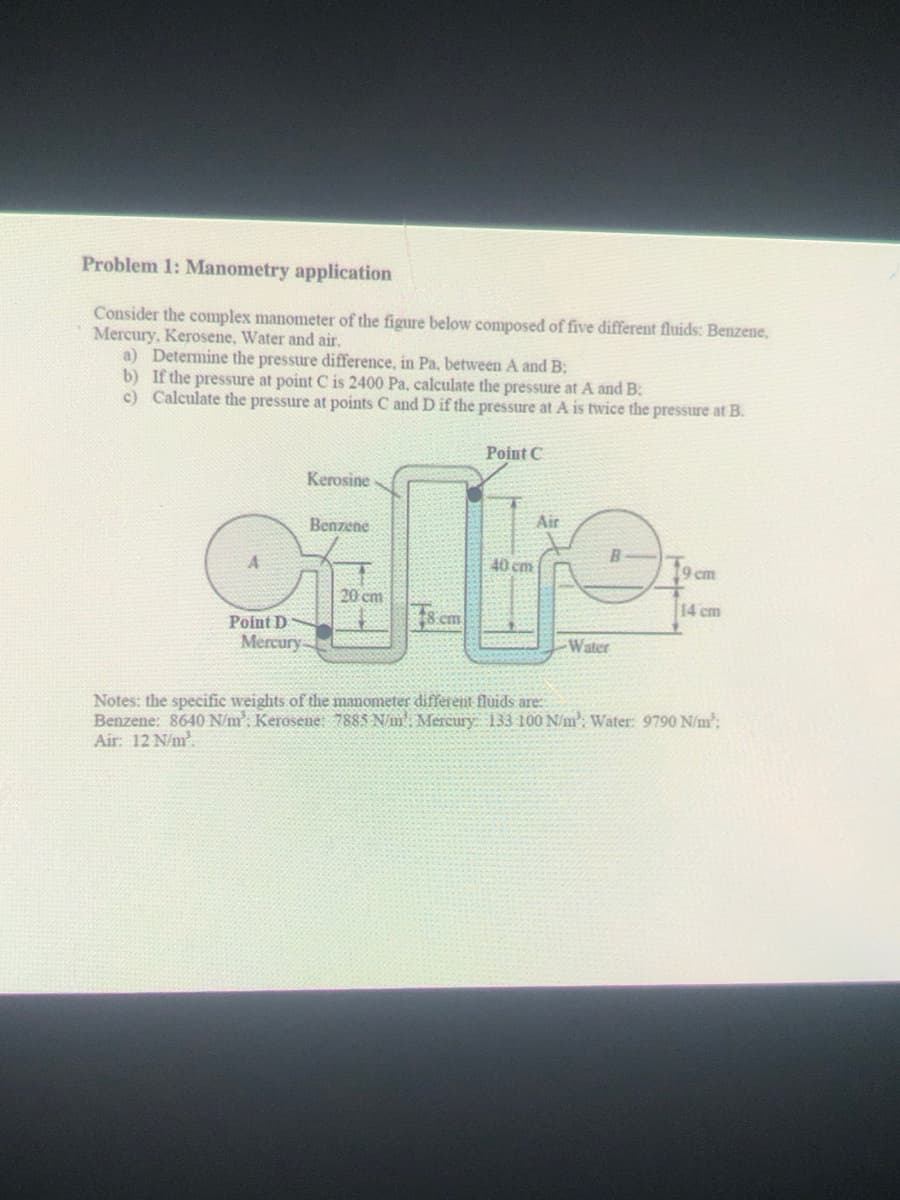 Problem 1: Manometry application
Consider the complex manometer of the figure below composed of five different fluids: Benzene,
Mercury, Kerosene, Water and air.
a) Determine the pressure difference, in Pa, between A and B;
b) If the pressure at point C is 2400 Pa, calculate the pressure at A and B:
c) Calculate the pressure at points C and D if the pressure at A is twice the pressure at B.
Point C
Kerosine
Air
Benzene
40 cm
9 cm
20 cm
14 cm
cm
Point D
Mercury
Water
Notes: the specific weights of the manometer different fluids are:
Benzene: 8640 N/m: Kerosene: 7885 N/m': Mercury 133 100 N/m: Water: 9790 N/m:
Air: 12 N/m?.
