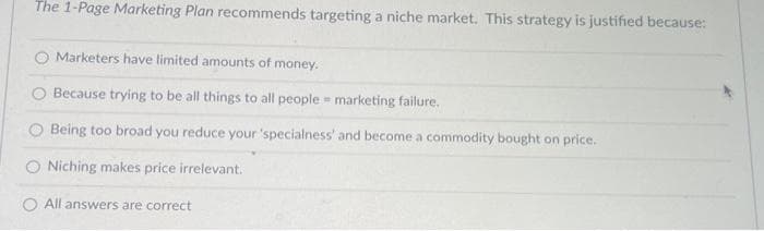 The 1-Page Marketing Plan recommends targeting a niche market. This strategy is justified because:
Marketers have limited amounts of money.
Because trying to be all things to all people
marketing failure.
Being too broad you reduce your 'specialness' and become a commodity bought on price..
Niching makes price irrelevant.
All answers are correct
#