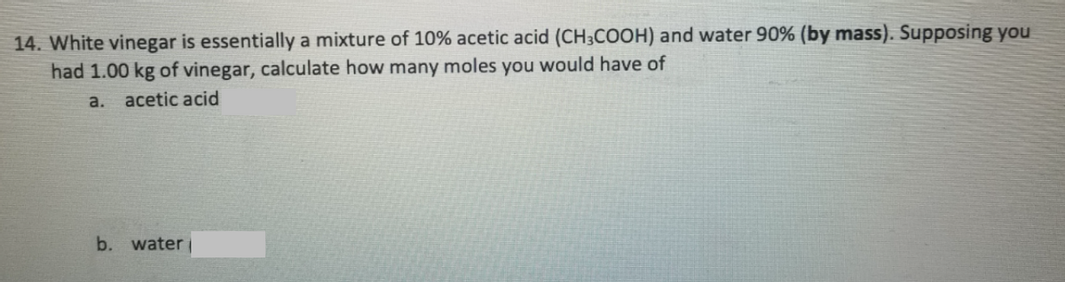 14. White vinegar is essentially a mixture of 10% acetic acid (CH3COOH) and water 90% (by mass). Supposing you
had 1.00 kg of vinegar, calculate how many moles you would have of
a.
acetic acid
b. water
