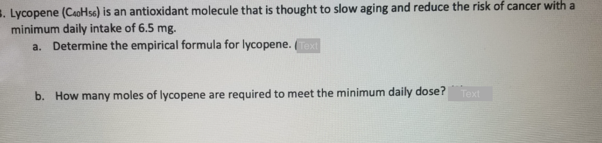 3. Lycopene (CaoHs6) is an antioxidant molecule that is thought to slow aging and reduce the risk of cancer with a
minimum daily intake of 6.5 mg.
Determine the empirical formula for lycopene. ( Text
a.
Тext
b. How many moles of lycopene are required to meet the minimum daily dose?
