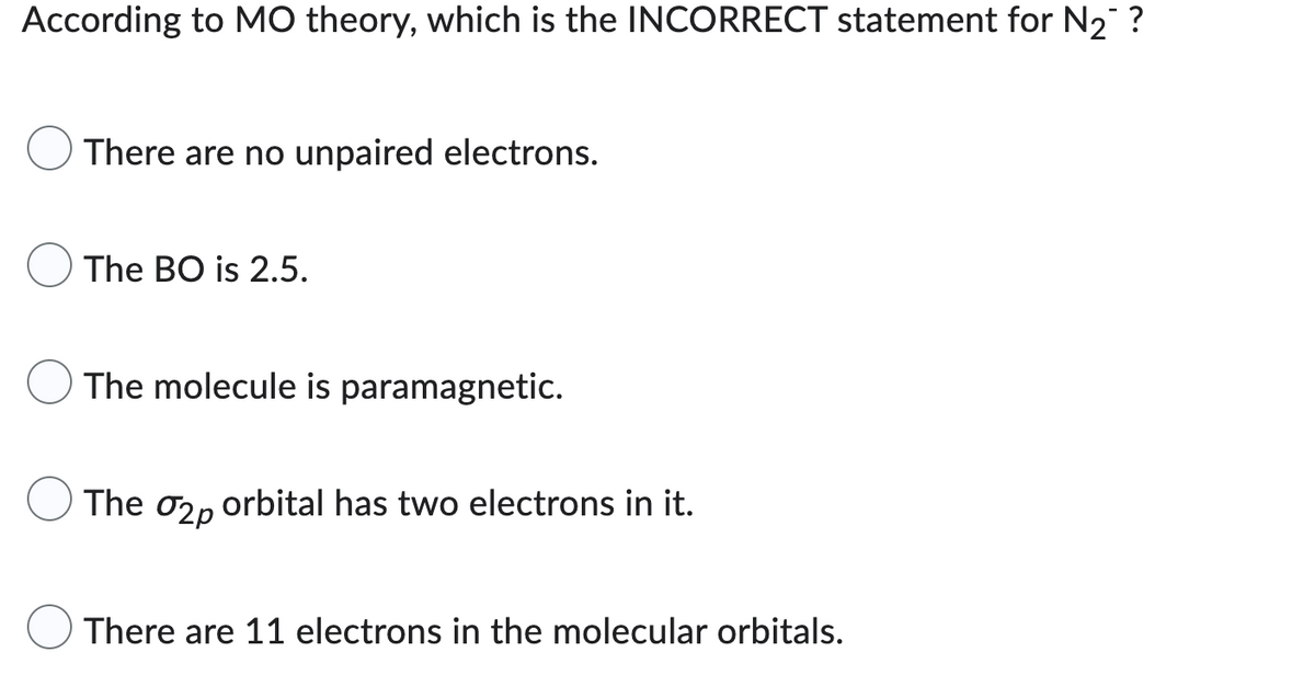According to MO theory, which is the INCORRECT statement for N₂™ ?
There are no unpaired electrons.
The BO is 2.5.
The molecule is paramagnetic.
The
02p
orbital has two electrons in it.
There are 11 electrons in the molecular orbitals.