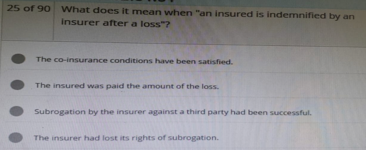 25 of 90
What does it mean when "an insured is indemnified by an
insurer after a loss"?
The co-insurance conditions have been satisfied.
The insured was paid the amount of the loss.
Subrogation by the insurer against a third party had been successful.
The insurer had lost its rights of subrogation.