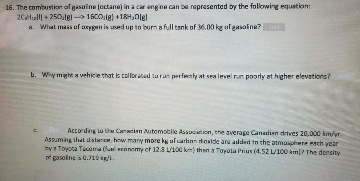 16. The combustion of gasoline (octane) in a car engine can be represented by the following equation:
2C3H18(1) + 2502(g)
a. What mass of oxygen is used up to burn a full tank of 36.00 kg of gasoline? Text
--> 16CO2(g) +18H20(g)
b. Why might a vehicle that is calibrated to run perfectly at sea level run poorly at higher elevations? Text
Тext
According to the Canadian Automobile Association, the average Canadian drives 20,000 km/yr.
C.
Assuming that distance, how many more kg of carbon dioxide are added to the atmosphere each year
by a Toyota Tacoma (fuel economy of 12.8 L/100 km) than a Toyota Prius (4.52 L/100 km)? The density
of gasoline is 0.719 kg/L.
