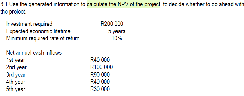 3.1 Use the generated information to calculate the NPV of the project, to decide whether to go ahead with
the project.
Investment required
Expected economic lifetime
R200 000
5 years.
Minimum required rate of return
10%
Net annual cash inflows
1st year
2nd year
R40 000
R100 000
R90 000
3rd year
R40 000
4th year
R30 000
5th year