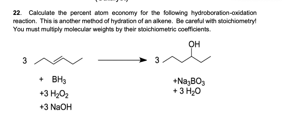 22.
Calculate the percent atom economy for the following hydroboration-oxidation
reaction. This is another method of hydration of an alkene. Be careful with stoichiometry!
You must multiply molecular weights by their stoichiometric coefficients.
ОН
3
3
+ BH3
+Na;BO3
+ 3 H20
+3 H2O2
+3 NaOH
