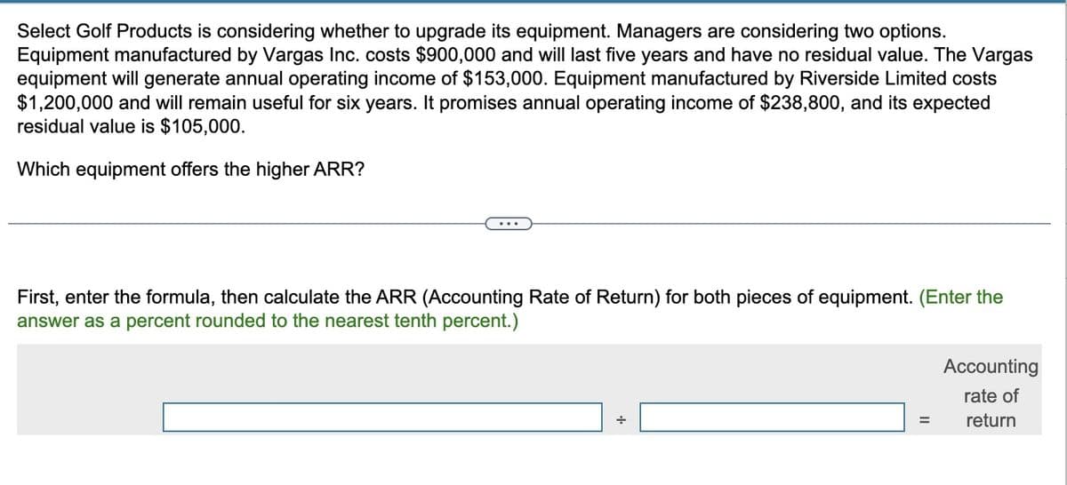 Select Golf Products is considering whether to upgrade its equipment. Managers are considering two options.
Equipment manufactured by Vargas Inc. costs $900,000 and will last five years and have no residual value. The Vargas
equipment will generate annual operating income of $153,000. Equipment manufactured by Riverside Limited costs
$1,200,000 and will remain useful for six years. It promises annual operating income of $238,800, and its expected
residual value is $105,000.
Which equipment offers the higher ARR?
...
First, enter the formula, then calculate the ARR (Accounting Rate of Return) for both pieces of equipment. (Enter the
answer as a percent rounded to the nearest tenth percent.)
+
Accounting
rate of
return