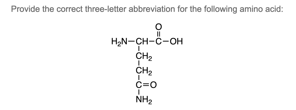 Provide the correct three-letter abbreviation for the following amino acid:
O
||
H₂N-CH-C-OH
I
CH₂
CH₂
C=O
I
NH₂