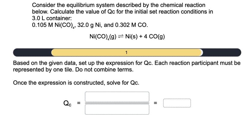 Consider the equilibrium system described by the chemical reaction
below. Calculate the value of Qc for the initial set reaction conditions in
3.0 L container:
0.105 M Ni(CO),, 32.0 g Ni, and 0.302 M CO.
Ni(CO),(g) = Ni(s) + 4 CO(g)
Based on the given data, set up the expression for Qc. Each reaction participant must be
represented by one tile. Do not combine terms.
Once the expression is constructed, solve for Qc.
Qc
II
II
