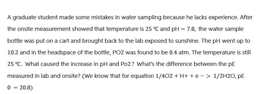 A graduate student made some mistakes in water sampling because he lacks experience. After
the onsite measurement showed that temperature is 25 °C and pH = 7.8, the water sample
bottle was put on a cart and brought back to the lab exposed to sunshine. The pH went up to
10.2 and in the headspace of the bottle, PO2 was found to be 0.4 atm. The temperature is still
25 °C. What caused the increase in pH and Po2? What's the difference between the pE
measured in lab and onsite? (We know that for equation 1/402 + H+ + e − > 1/2H2O, PE
0 = 20.8)