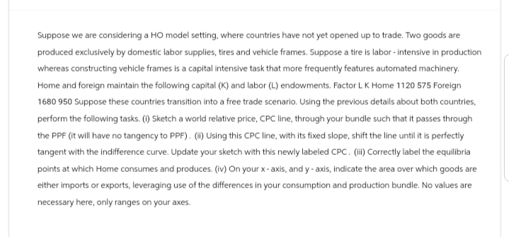 Suppose we are considering a HO model setting, where countries have not yet opened up to trade. Two goods are
produced exclusively by domestic labor supplies, tires and vehicle frames. Suppose a tire is labor-intensive in production
whereas constructing vehicle frames is a capital intensive task that more frequently features automated machinery.
Home and foreign maintain the following capital (K) and labor (L) endowments. Factor L K Home 1120 575 Foreign
1680 950 Suppose these countries transition into a free trade scenario. Using the previous details about both countries,
perform the following tasks. (i) Sketch a world relative price, CPC line, through your bundle such that it passes through
the PPF (it will have no tangency to PPF). (ii) Using this CPC line, with its fixed slope, shift the line until it is perfectly
tangent with the indifference curve. Update your sketch with this newly labeled CPC. (iii) Correctly label the equilibria
points at which Home consumes and produces. (iv) On your x-axis, and y-axis, indicate the area over which goods are
either imports or exports, leveraging use of the differences in your consumption and production bundle. No values are
necessary here, only ranges on your axes.