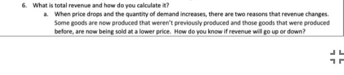 6. What is total revenue and how do you calculate it?
a. When price drops and the quantity of demand increases, there are two reasons that revenue changes.
Some goods are now produced that weren't previously produced and those goods that were produced
before, are now being sold at a lower price. How do you know if revenue will go up or down?
