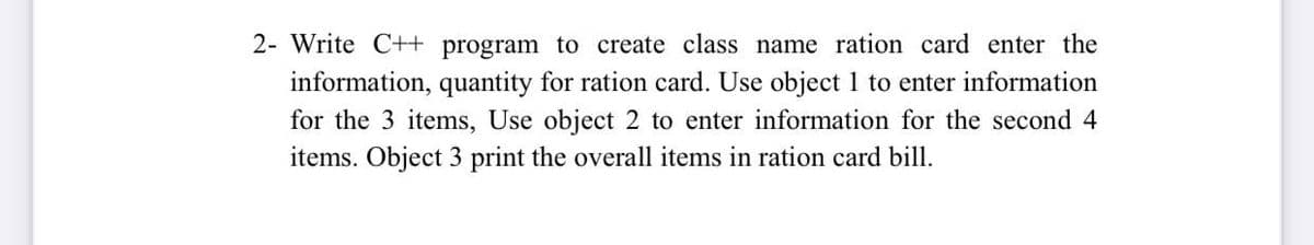 2- Write C++ program to create class name ration card enter the
information, quantity for ration card. Use object 1 to enter information
for the 3 items, Use object 2 to enter information for the second 4
items. Object 3 print the overall items in ration card bill.
