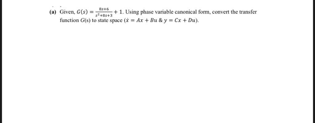 8s+6
(a) Given, G(s) =
+ 1. Using phase variable canonical form, convert the transfer
s2+8s+3
function G(s) to state space (i = Ax + Bu & y = Cx + Du).
