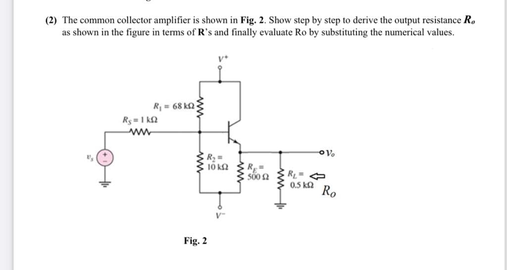 (2) The common collector amplifier is shown in Fig. 2. Show step by step to derive the output resistance R,
as shown in the figure in terms of R's and finally evaluate Ro by substituting the numerical values.
R = 68 k2
Rs = 1 k2
10 k2
R =
500 2
RL
0.5 k2
Ro
V-
Fig. 2
