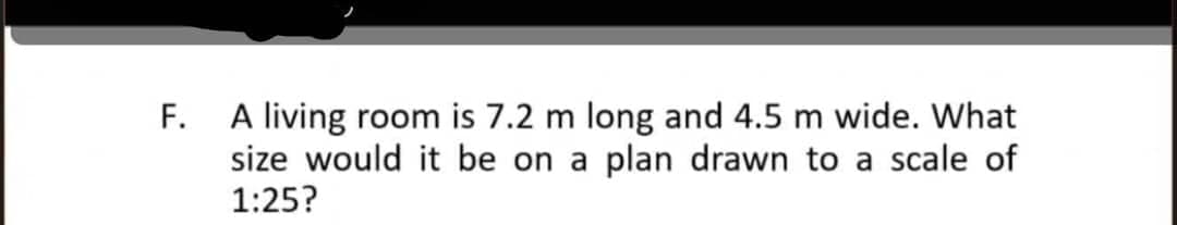 F. A living room is 7.2 m long and 4.5 m wide. What
size would it be on a plan drawn to a scale of
1:25?
