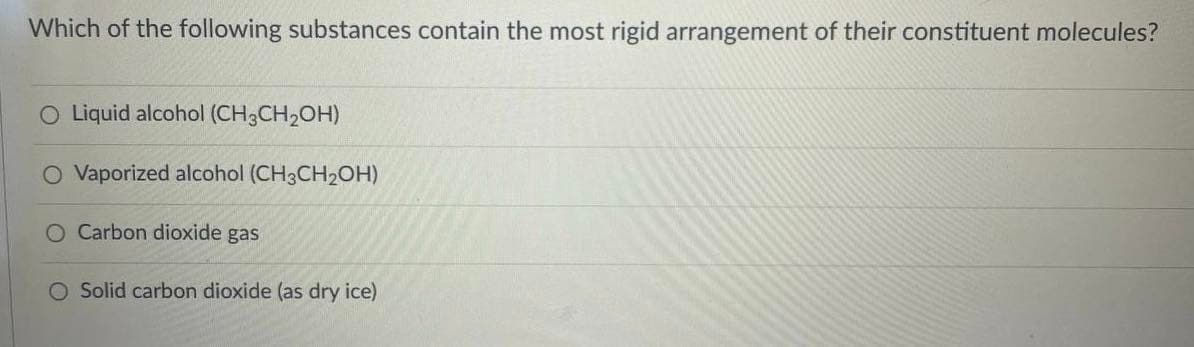 Which of the following substances contain the most rigid arrangement of their constituent molecules?
O Liquid alcohol (CH3CH2OH)
O Vaporized alcohol (CH3CH2OH)
O Carbon dioxide gas
O Solid carbon dioxide (as dry ice)
