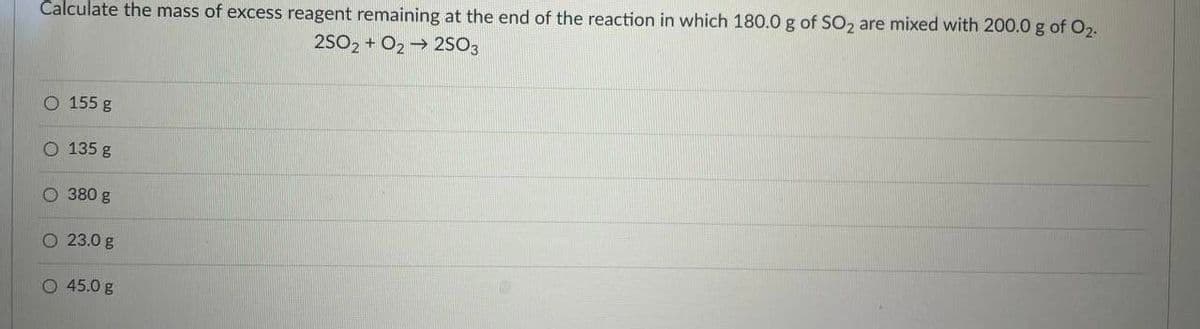 Calculate the mass of excess reagent remaining at the end of the reaction in which 180.0 g of SO, are mixed with 200.0 g of 02.
2SO2 + O2 → 2SO3
O 155 g
O 135 g
O 380 g
O 23.0 g
O 45.0 g
