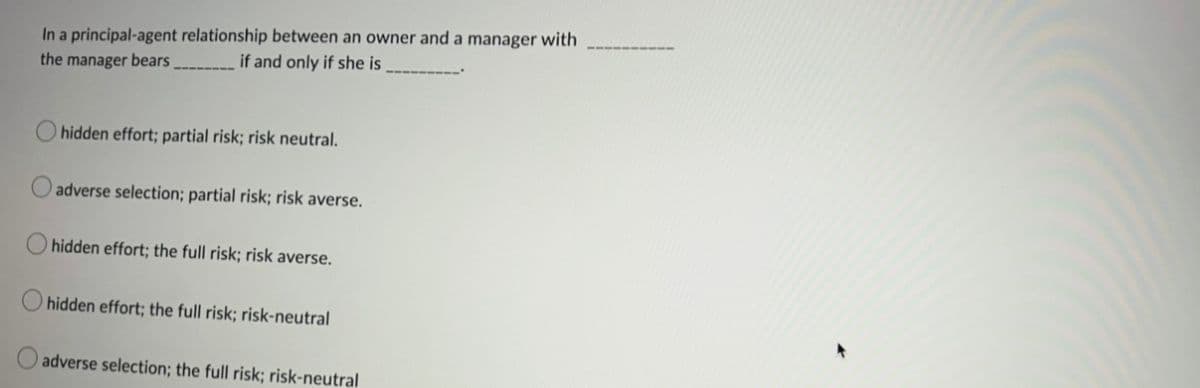 In a principal-agent relationship between an owner and a manager with
the manager bears
if and only if she is
hidden effort; partial risk; risk neutral.
adverse selection; partial risk; risk averse.
hidden effort; the full risk; risk averse.
hidden effort; the full risk; risk-neutral
adverse selection; the full risk; risk-neutral