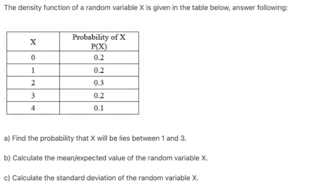 The density function of a random variable X is given in the table below, answer following:
Probability of X
P(X)
0.2
0.2
0.3
3
0.2
4
0.1
a) Find the probability that X will be lies between 1 and 3.
b) Calculate the mean/expected value of the random variable X.
c) Calculate the standard deviation of the random variable X.
2.
